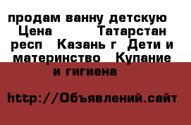 продам ванну детскую › Цена ­ 100 - Татарстан респ., Казань г. Дети и материнство » Купание и гигиена   
